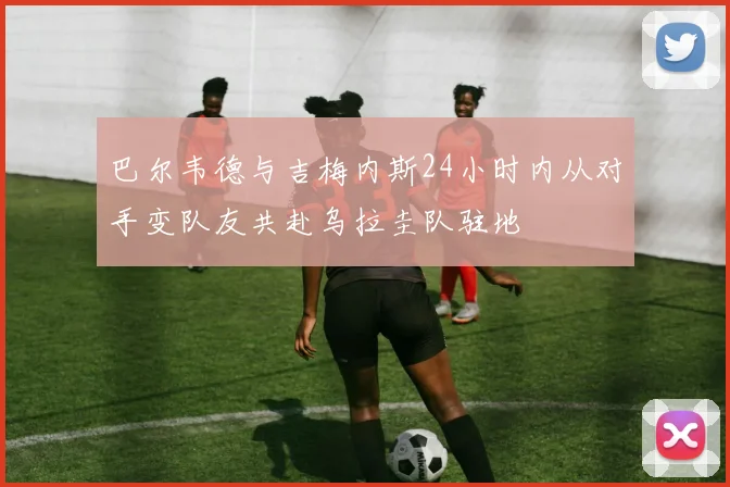 巴尔韦德与吉梅内斯24小时内从对手变队友共赴乌拉圭队驻地