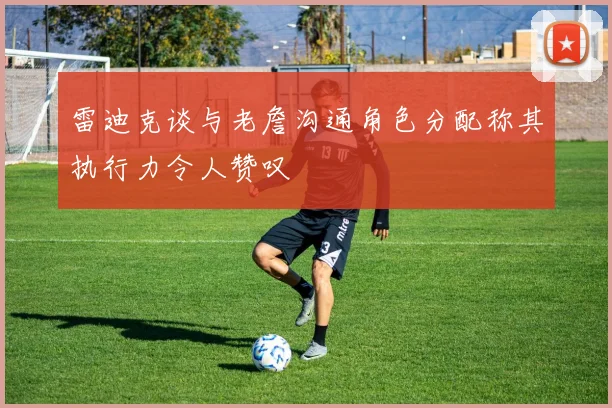 雷迪克谈与老詹沟通角色分配称其执行力令人赞叹