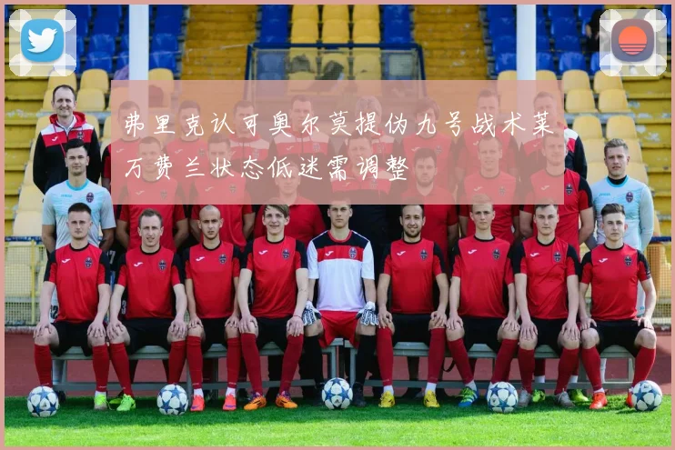 弗里克认可奥尔莫提伪九号战术莱万费兰状态低迷需调整