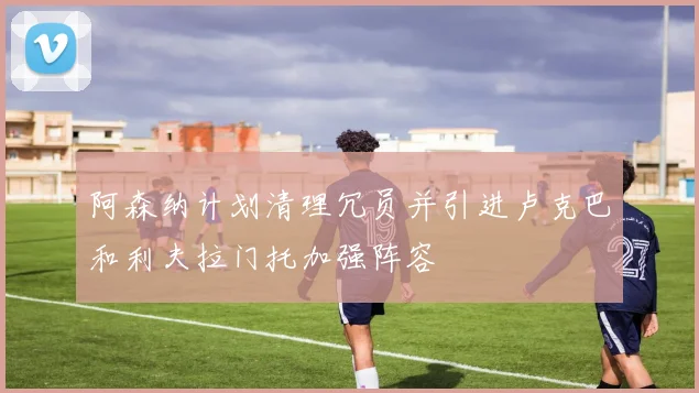 阿森纳计划清理冗员并引进卢克巴和利夫拉门托加强阵容