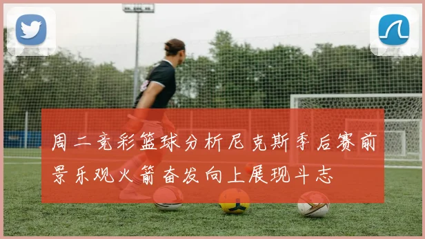 周二竞彩篮球分析尼克斯季后赛前景乐观火箭奋发向上展现斗志