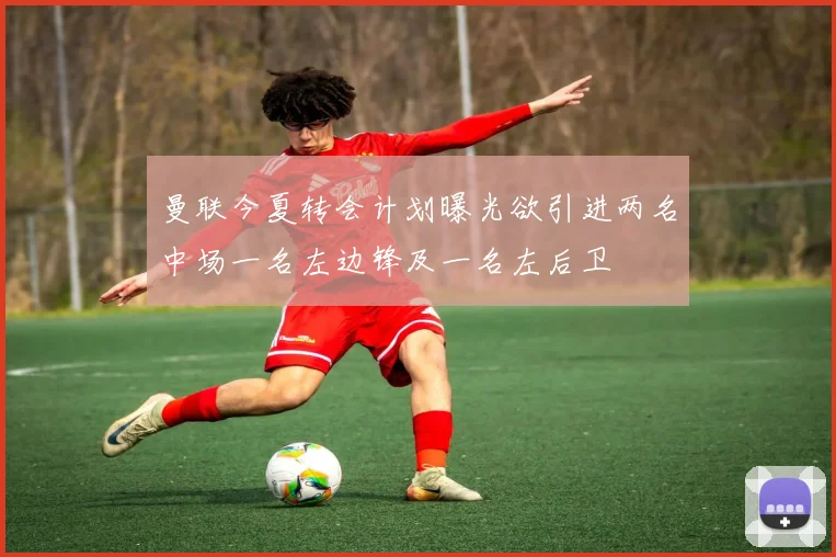 曼联今夏转会计划曝光欲引进两名中场一名左边锋及一名左后卫
