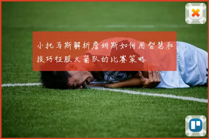 小托马斯解析詹姆斯如何用智慧和技巧征服火箭队的比赛策略