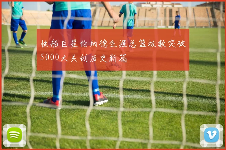 快船巨星伦纳德生涯总篮板数突破5000大关创历史新篇