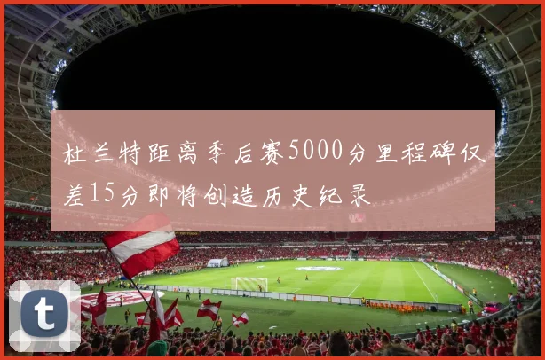 杜兰特距离季后赛5000分里程碑仅差15分即将创造历史纪录