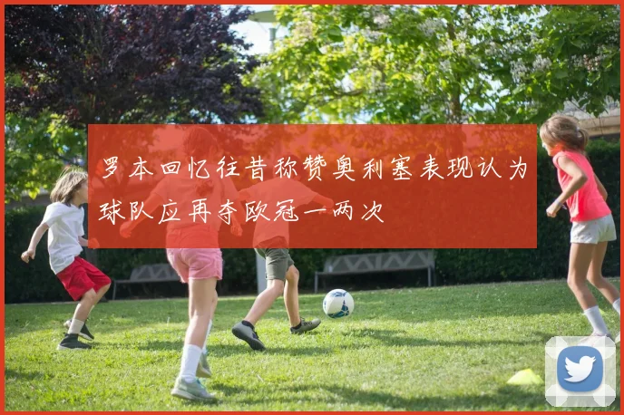 罗本回忆往昔称赞奥利塞表现认为球队应再夺欧冠一两次