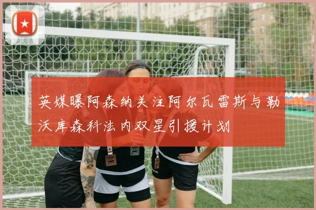 英媒曝阿森纳关注阿尔瓦雷斯与勒沃库森科法内双星引援计划